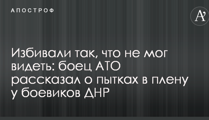 Избивали так, что не мог видеть: боец АТО рассказал о пытках в плену у боевиков ДНР
