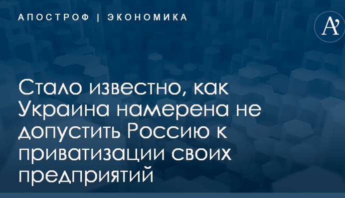 Стало известно, как Украина намерена не допустить Россию к приватизации своих предприятий