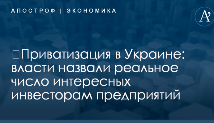 ​Приватизация в Украине: власти назвали реальное число интересных инвесторам предприятий