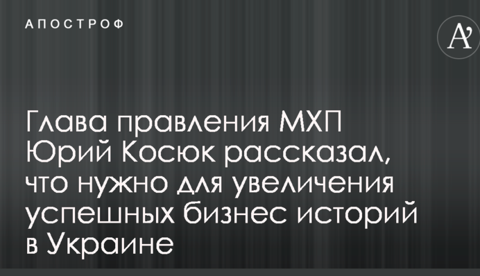 Глава правления МХП Юрий Косюк рассказал, что нужно для увеличения успешных бизнес историй в Украине
