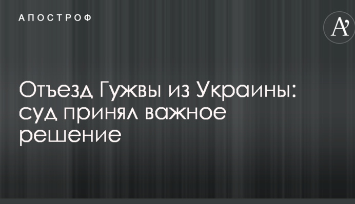 Отъезд Гужвы из Украины: суд принял важное решение