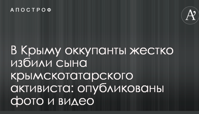 У Криму окупанти жорстко побили сина кримськотатарського активіста: опубліковано фото і відео