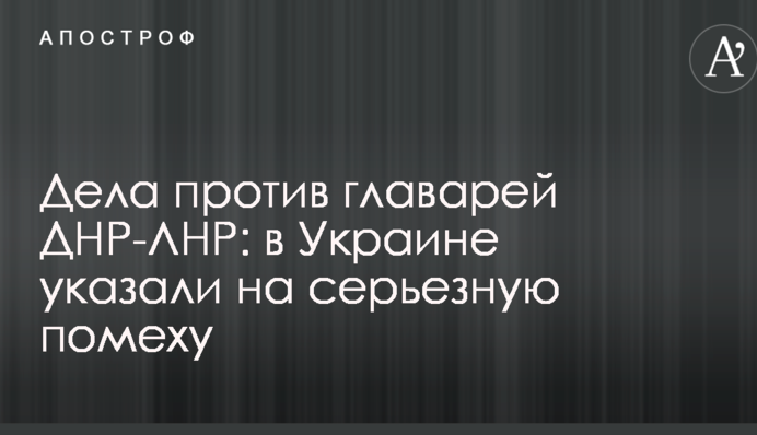 Справи проти ватажків ДНР-ЛНР: в Україні вказали на серйозну перешкоду