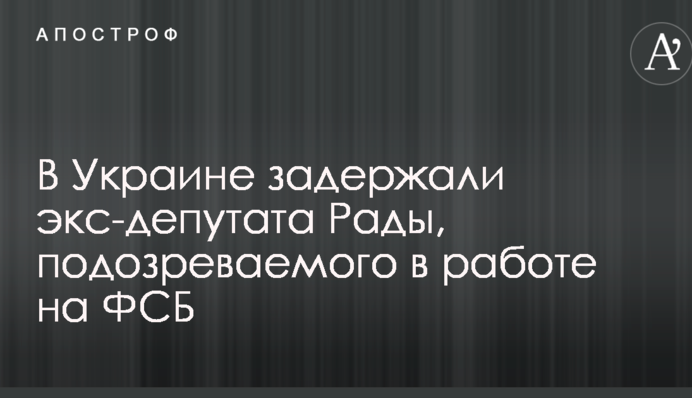 В Україні затримали екс-депутата Ради, підозрюваного в роботі на ФСБ