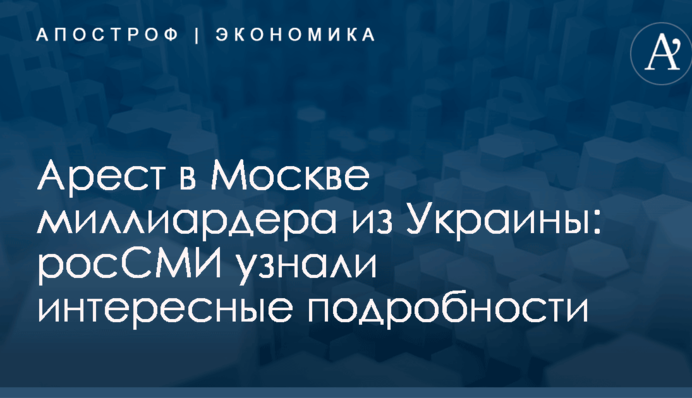 Арест в Москве миллиардера из Украины: росСМИ узнали интересные подробности