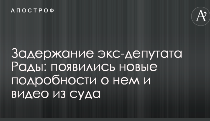 Затримання екс-депутата Ради: з'явилися нові подробиці про нього і відео з суду
