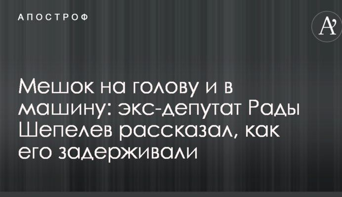Мішок на голову і в машину: екс-депутат Ради Шепелев розповів, як його затримували
