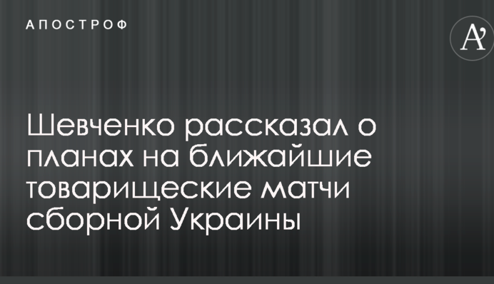 Шевченко розповів про плани на найближчі товариські матчі збірної України
