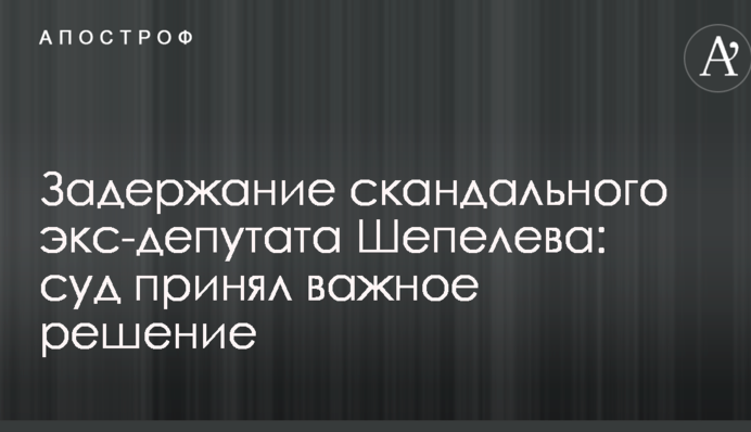 Затримання скандального екс-депутата Шепелєва: суд ухвалив важливе рішення