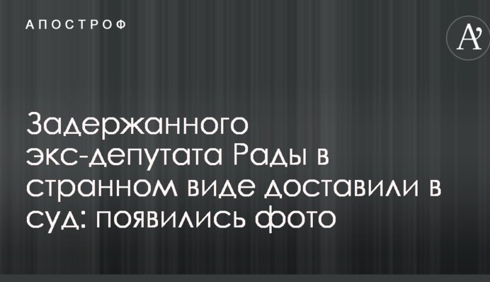 Затриманого екс-депутата Ради в дивному вигляді доставили в суд: з'явилися фото