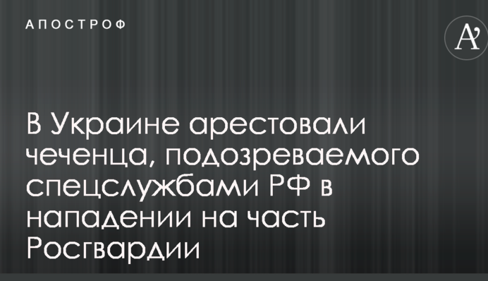 В Украине арестовали чеченца, подозреваемого спецслужбами РФ в нападении на часть Росгвардии