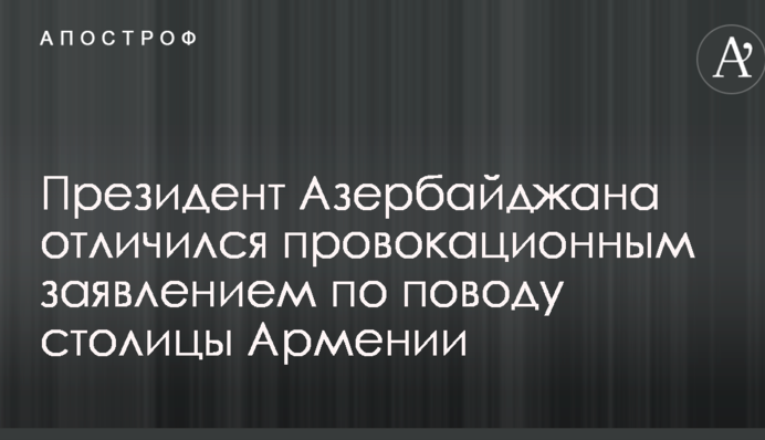 Президент Азербайджана отличился провокационным заявлением по поводу столицы Армении