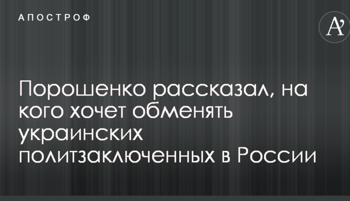 Порошенко розповів, на кого хоче обміняти українських політв'язнів в Росії