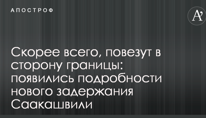 Скорее всего, повезут в сторону границы: появились подробности нового задержания Саакашвили