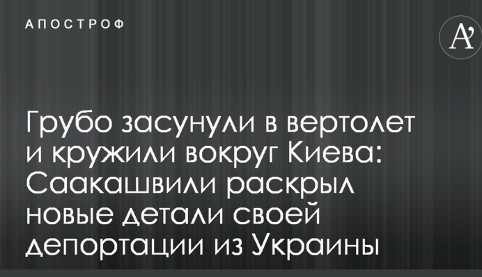 Грубо засунули в вертоліт і кружляли навколо Києва: Саакашвілі розкрив нові деталі своєї депортації з України