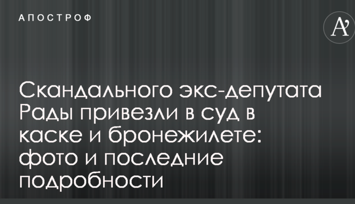 Скандального екс-депутата Ради привезли до суду в касці і бронежилеті: фото і останні подробиці