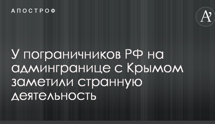 У пограничников РФ на админгранице с Крымом заметили странную деятельность
