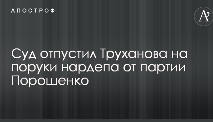 Суд відпустив Труханова на поруки нардепа від партії Порошенка