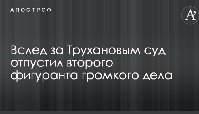 Слідом за Трухановим суд відпустив другого фігуранта гучної справи