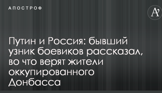 Путин и Россия: бывший узник боевиков рассказал, во что верят жители оккупированного Донбасса