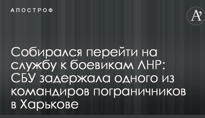 Збирався перейти на службу до бойовиків ЛНР: СБУ затримала одного з командирів прикордонників у Харкові