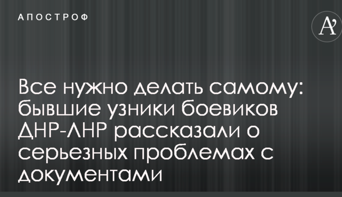 Все нужно делать самому: бывшие узники боевиков ДНР-ЛНР рассказали о серьезных проблемах с документами