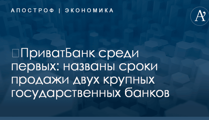 ​ПриватБанк среди первых: названы сроки продажи двух крупных государственных банков