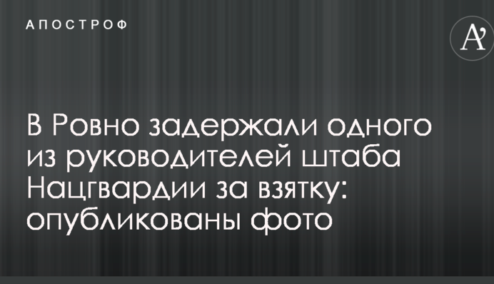 У Рівному затримали одного з керівників штабу Нацгвардії за хабар: опубліковано фото