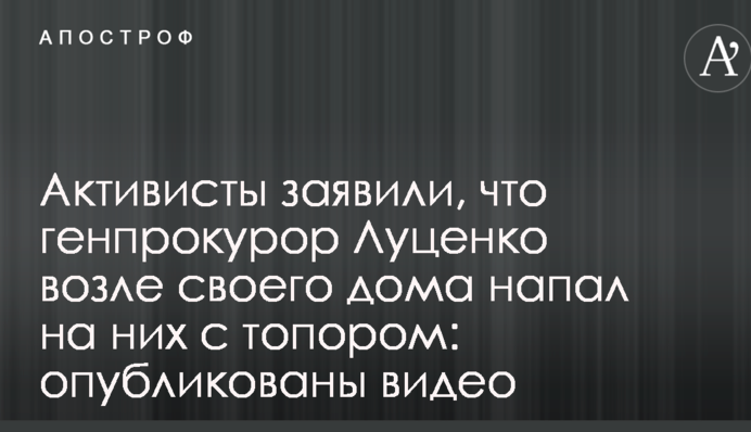 Активисты заявили, что генпрокурор Луценко возле своего дома напал на них с топором: опубликованы видео
