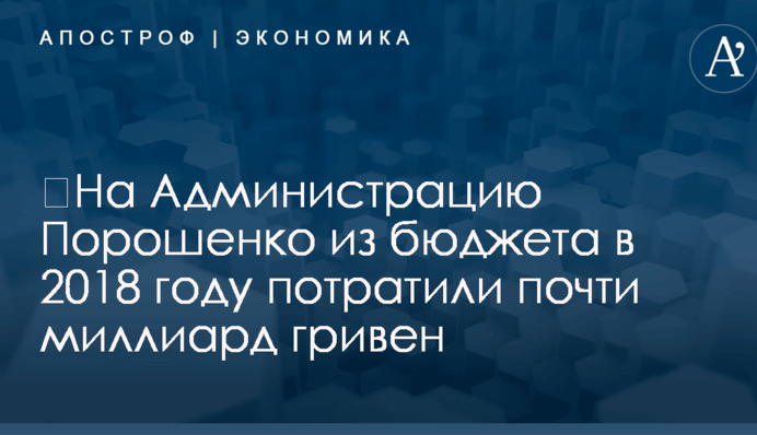 ​На Администрацию Порошенко из бюджета в 2018 году потратили почти миллиард гривен