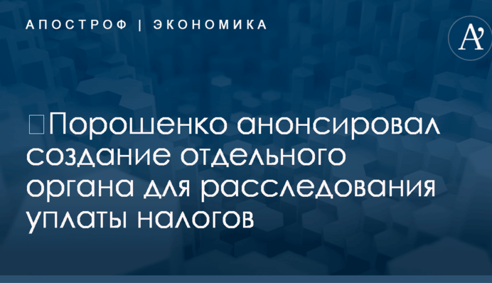 ​Порошенко анонсировал создание отдельного органа для расследования уплаты налогов