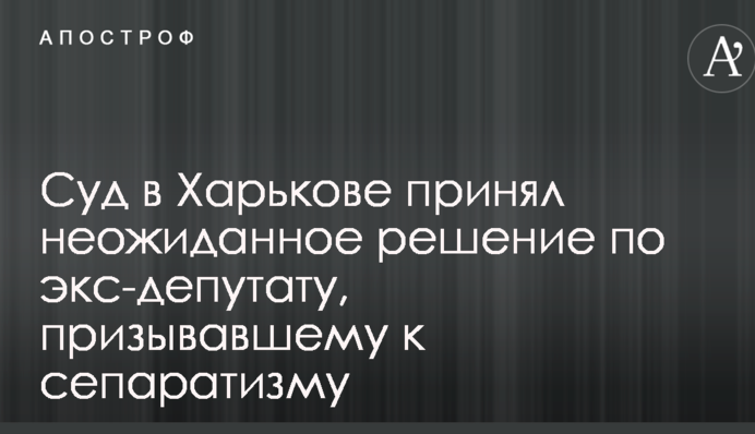 Суд в Харкові прийняв несподіване рішення по екс-депутату, який закликав до сепаратизму