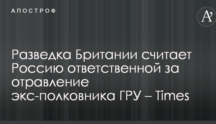 Розвідка Британії вважає Росію відповідальною за отруєння екс-полковника ГРУ – Times