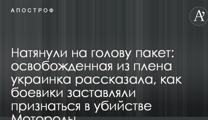 Натягнули на голову пакет: звільнена з полону українка розповіла, як бойовики змушували зізнатися у вбивстві Мотороли