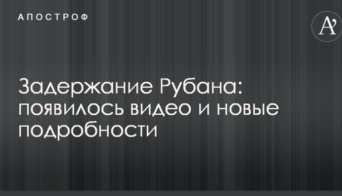 Задержание Рубана: появилось видео и новые подробности