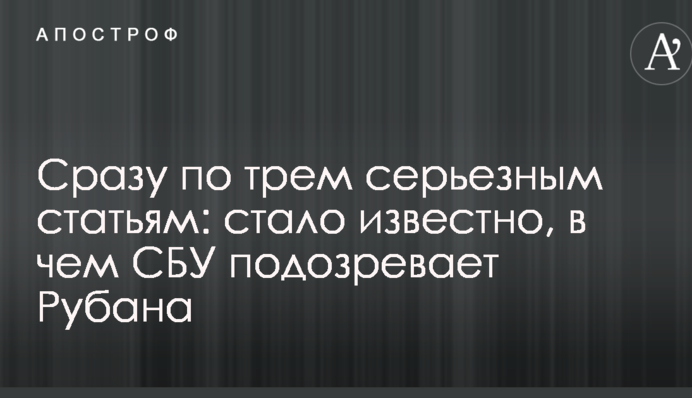 Відразу за трьома серйозними статтями: стало відомо, у чому СБУ підозрює Рубана