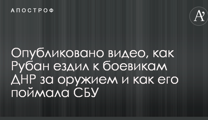 Опубліковано відео, як Рубан їздив до бойовиків ДНР за зброєю і як його зловила СБУ