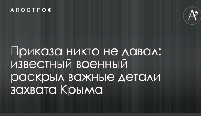 Приказа никто не давал: известный военный раскрыл важные детали захвата Крыма