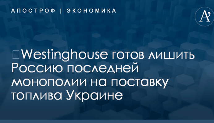 ​Westinghouse готов лишить Россию последней монополии на поставку топлива Украине