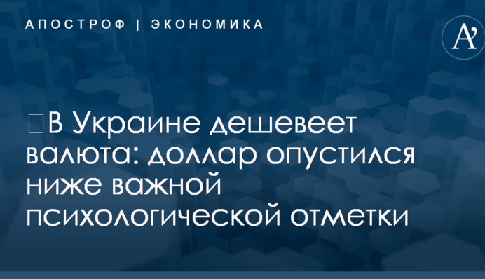 ​В Украине дешевеет валюта: доллар опустился ниже важной психологической отметки