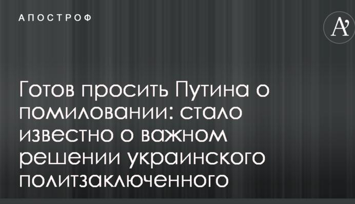 Готов просить Путина о помиловании: стало известно о важном решении украинского политзаключенного
