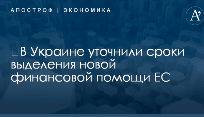 ​В Украине уточнили сроки выделения новой финансовой помощи ЕС