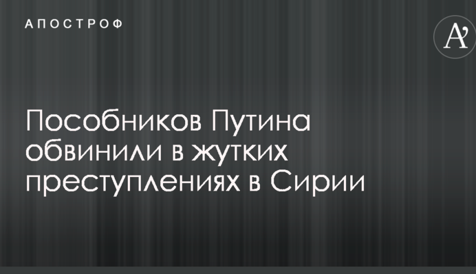 Пособников Путина обвинили в жутких преступлениях в Сирии