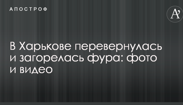 У Харкові перекинулася і загорілася фура: опубліковано фото і відео