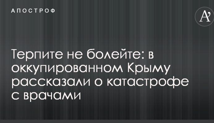 Терпите, не болейте: в оккупированном Крыму рассказали о катастрофе с врачами