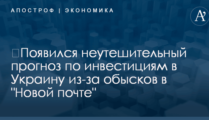 ​Появился неутешительный прогноз по инвестициям в Украину из-за обысков в "Новой почте"