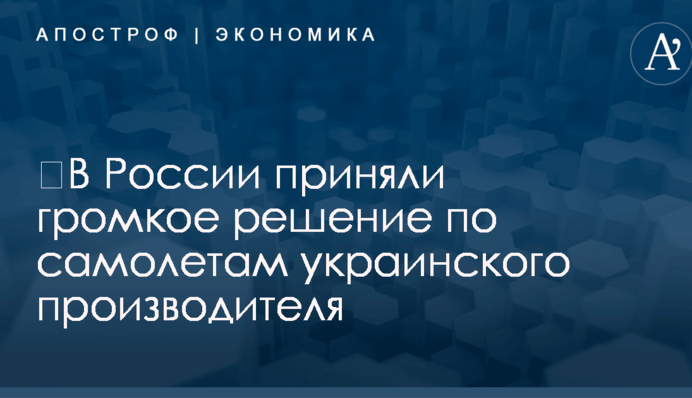 ​В России приняли громкое решение по самолетам украинского производителя