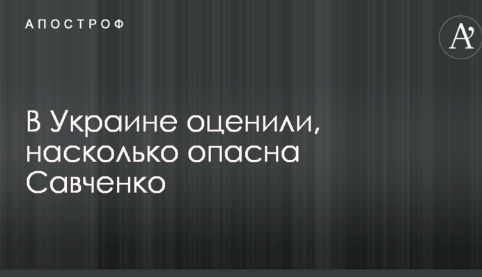 В Україні оцінили, наскільки небезпечна Савченко