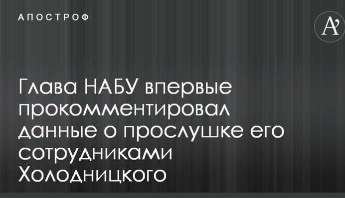 Глава НАБУ впервые прокомментировал данные о прослушке его сотрудниками Холодницкого