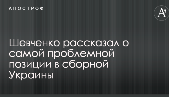 Шевченко рассказал о самой проблемной позиции в сборной Украины